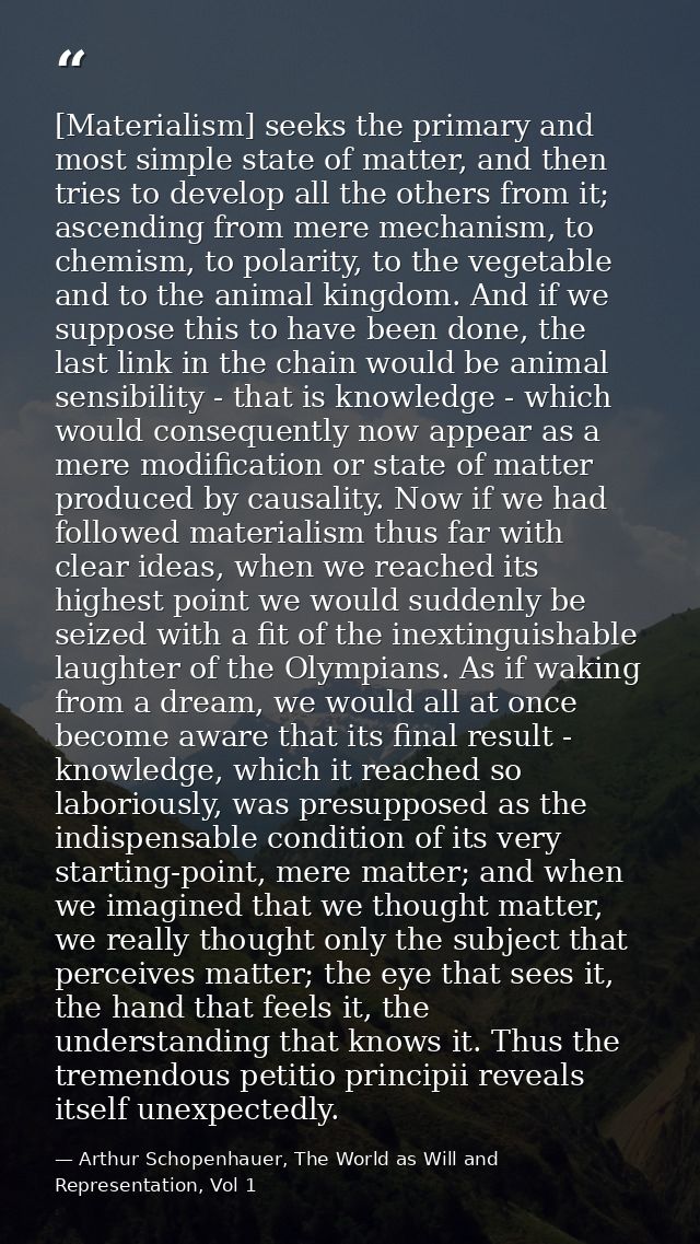 [Materialism] seeks the primary and most simple state of matter, and then tries to develop all the others from it; ascen — Arthur Schopenhauer, The World as Will and Representation, Vol 1