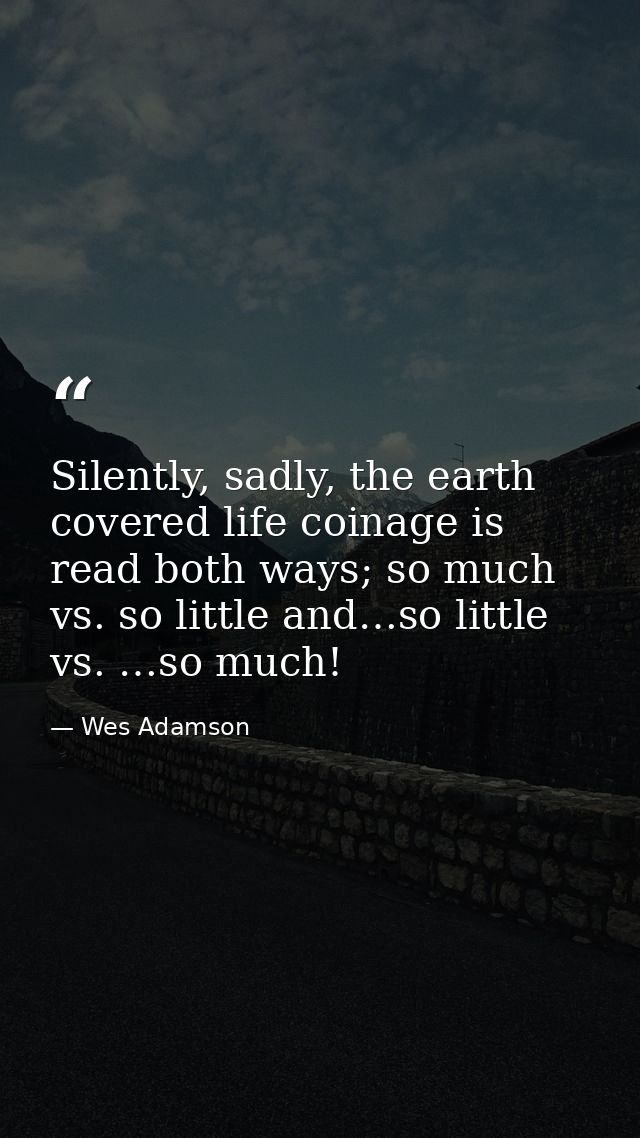 Silently, sadly, the earth covered life coinage is read both ways; so much vs. so little and…so little vs. …so much! — Wes Adamson