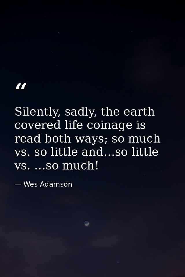 Silently, sadly, the earth covered life coinage is read both ways; so much vs. so little and…so little vs. …so much! — Wes Adamson
