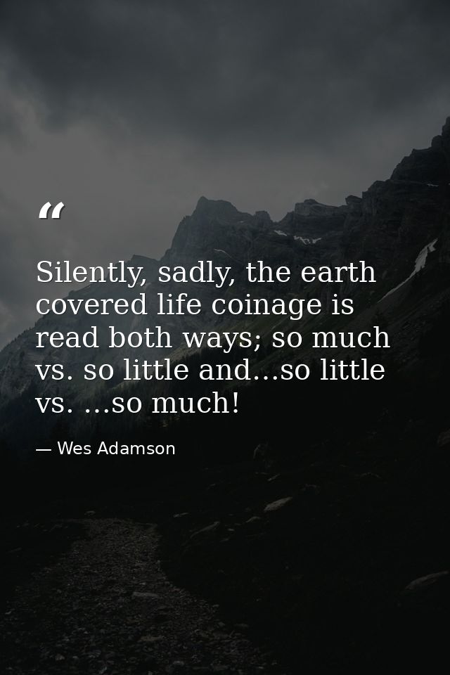 Silently, sadly, the earth covered life coinage is read both ways; so much vs. so little and…so little vs. …so much! — Wes Adamson