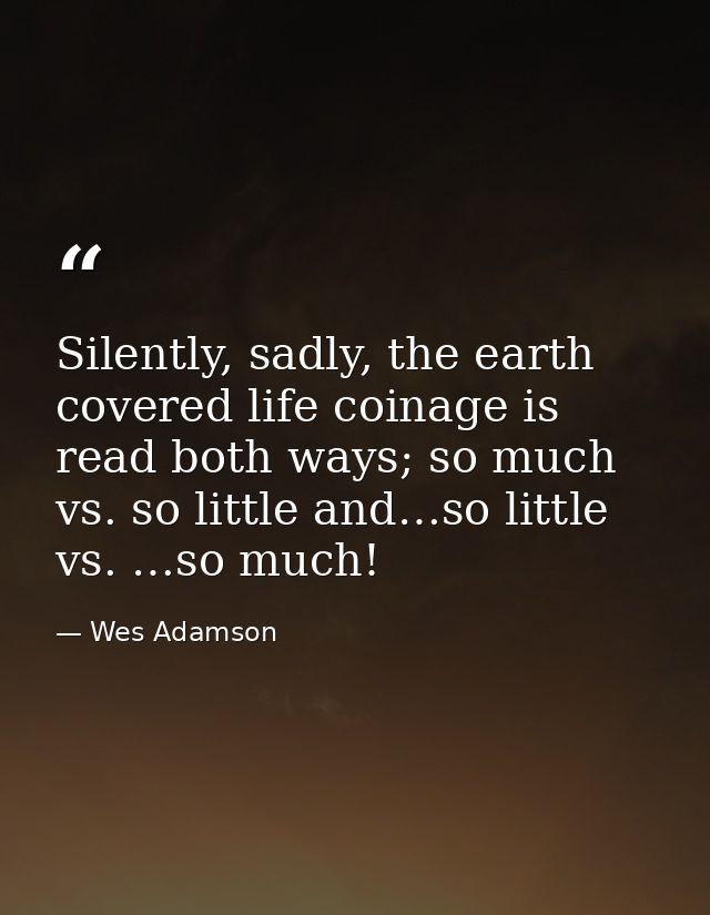 Silently, sadly, the earth covered life coinage is read both ways; so much vs. so little and…so little vs. …so much! — Wes Adamson