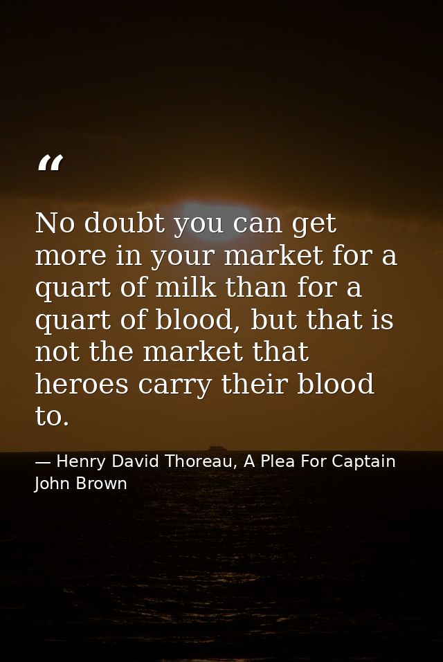 No doubt you can get more in your market for a quart of milk than for a quart of blood, but that is not the market that  — Henry David Thoreau, A Plea For Captain John Brown