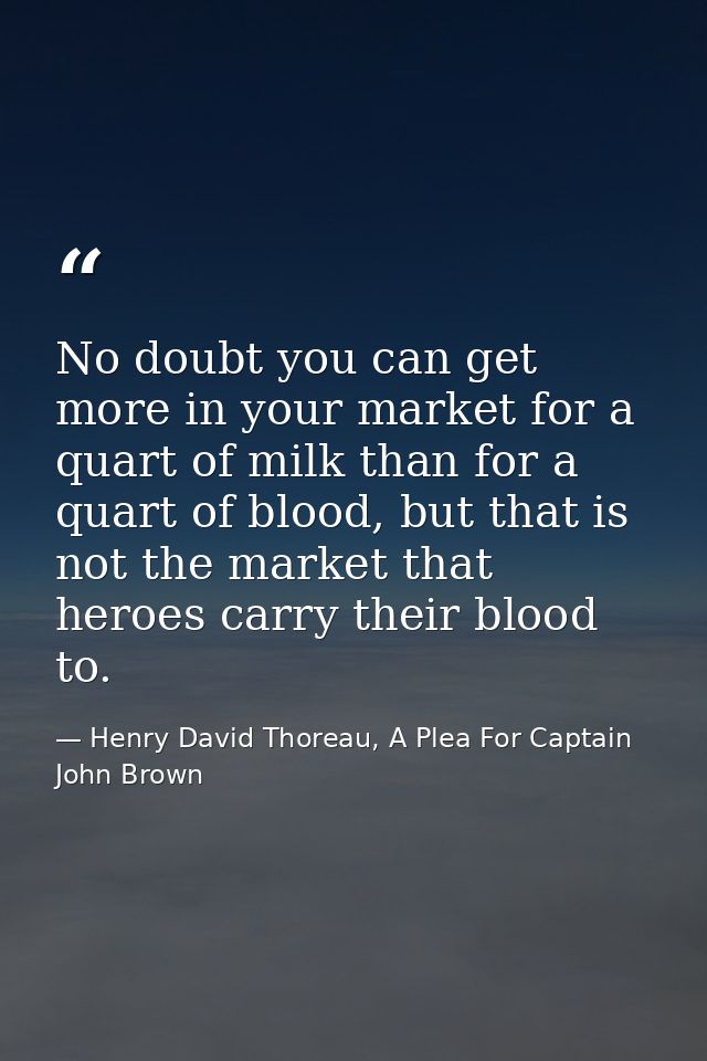 No doubt you can get more in your market for a quart of milk than for a quart of blood, but that is not the market that  — Henry David Thoreau, A Plea For Captain John Brown
