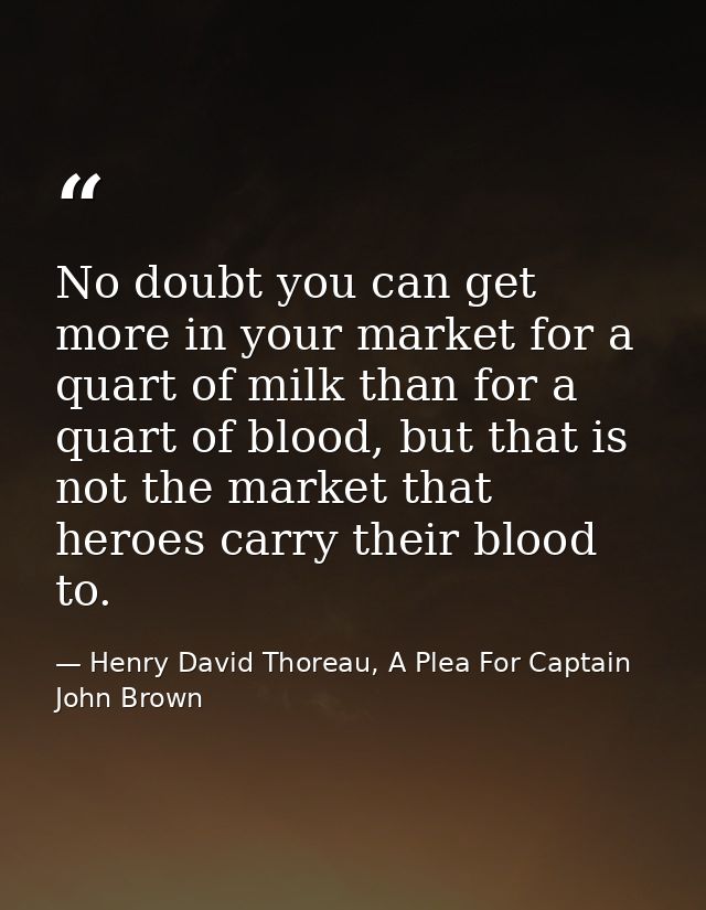 No doubt you can get more in your market for a quart of milk than for a quart of blood, but that is not the market that  — Henry David Thoreau, A Plea For Captain John Brown