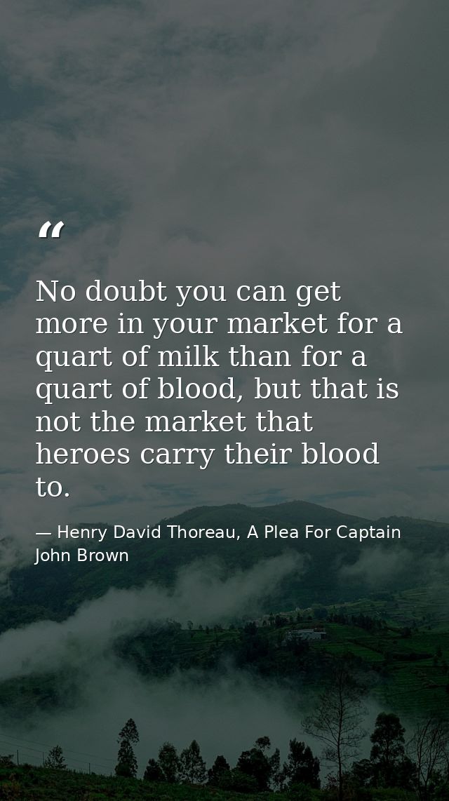 No doubt you can get more in your market for a quart of milk than for a quart of blood, but that is not the market that  — Henry David Thoreau, A Plea For Captain John Brown