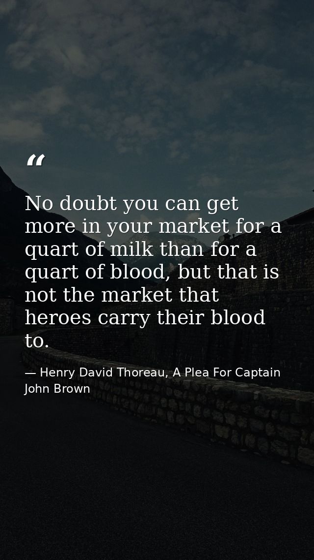 No doubt you can get more in your market for a quart of milk than for a quart of blood, but that is not the market that  — Henry David Thoreau, A Plea For Captain John Brown
