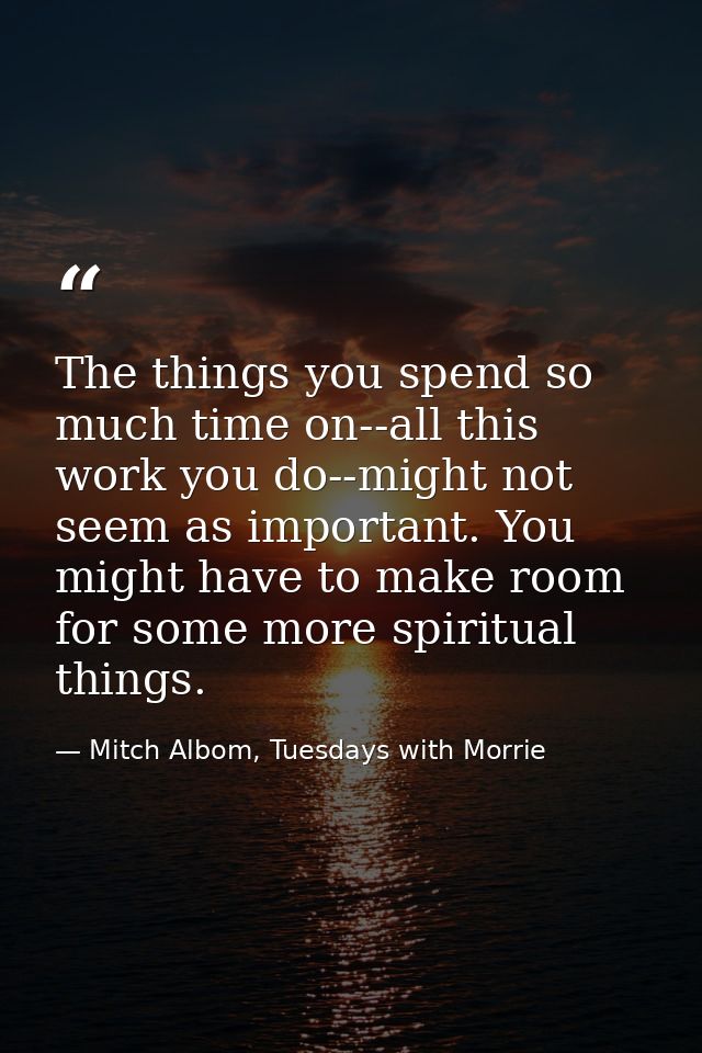 The things you spend so much time on--all this work you do--might not seem as important. You might have to make room for — Mitch Albom, Tuesdays with Morrie