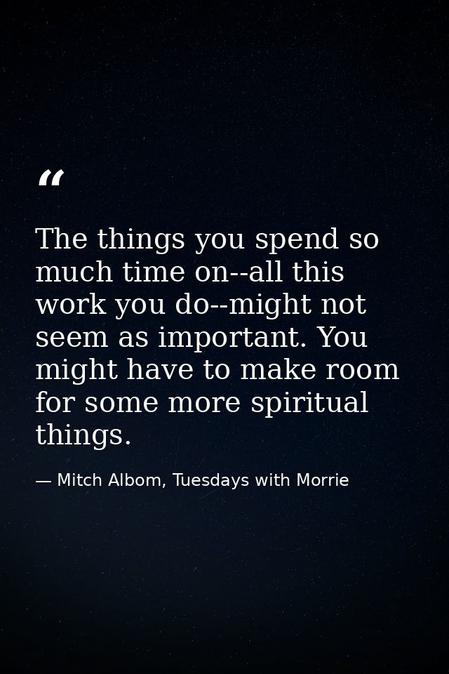 The things you spend so much time on--all this work you do--might not seem as important. You might have to make room for — Mitch Albom, Tuesdays with Morrie