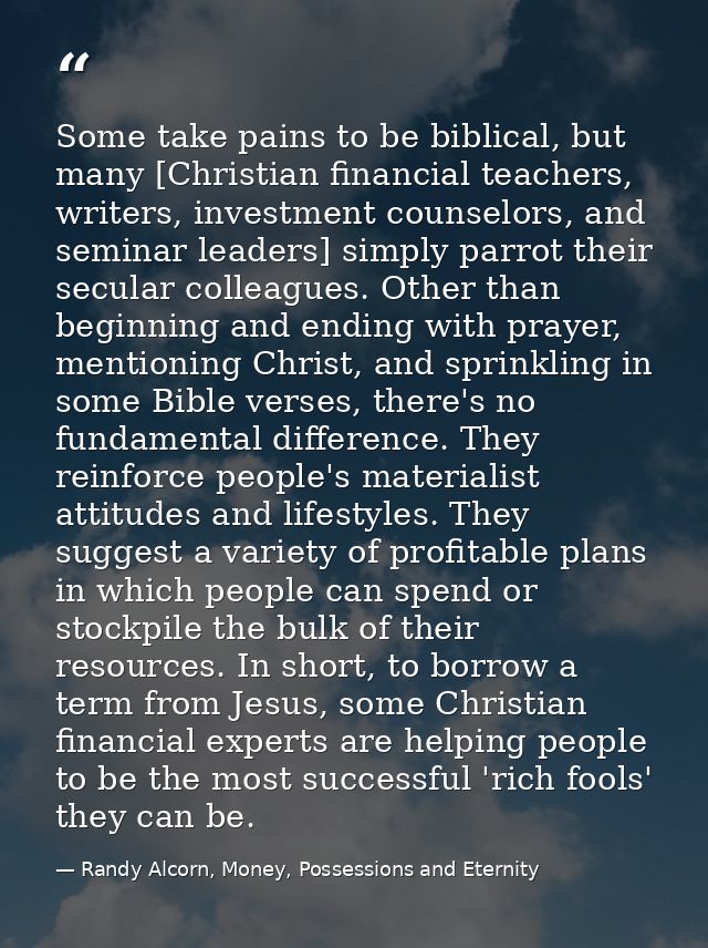 Some take pains to be biblical, but many [Christian financial teachers, writers, investment counselors, and seminar lead — Randy Alcorn, Money, Possessions and Eternity