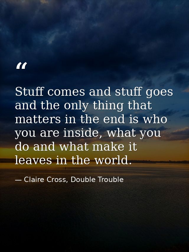 Stuff comes and stuff goes and the only thing that matters in the end is who you are inside, what you do and what make i — Claire Cross, Double Trouble
