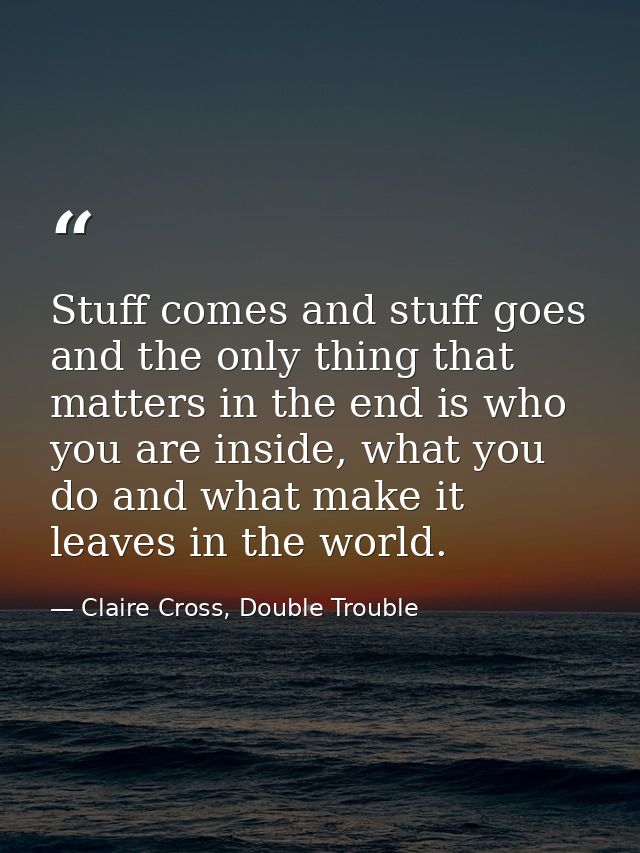 Stuff comes and stuff goes and the only thing that matters in the end is who you are inside, what you do and what make i — Claire Cross, Double Trouble