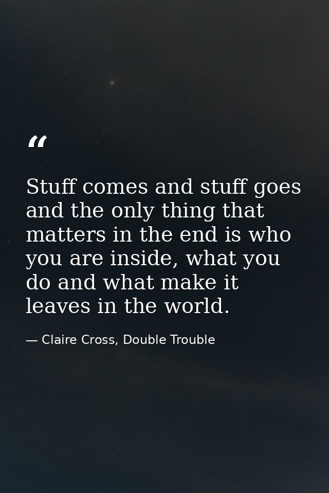 Stuff comes and stuff goes and the only thing that matters in the end is who you are inside, what you do and what make i — Claire Cross, Double Trouble