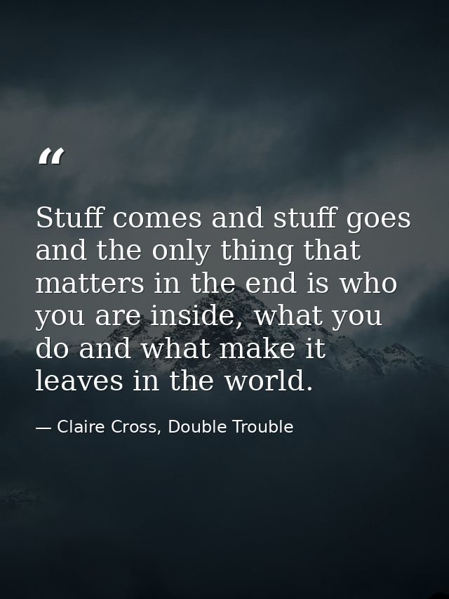 Stuff comes and stuff goes and the only thing that matters in the end is who you are inside, what you do and what make i — Claire Cross, Double Trouble