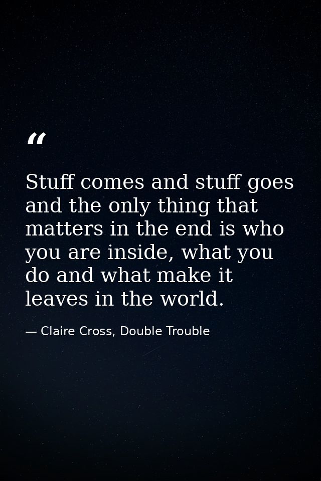Stuff comes and stuff goes and the only thing that matters in the end is who you are inside, what you do and what make i — Claire Cross, Double Trouble