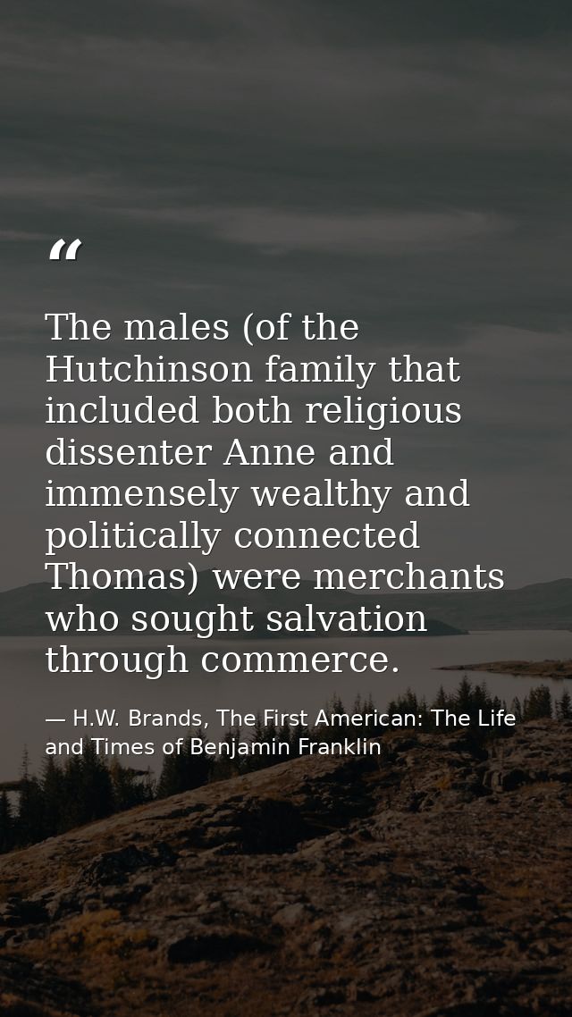 The males (of the Hutchinson family that included both religious dissenter Anne and immensely wealthy and politically co — H.W. Brands, The First American: The Life and Times of Benjamin Franklin