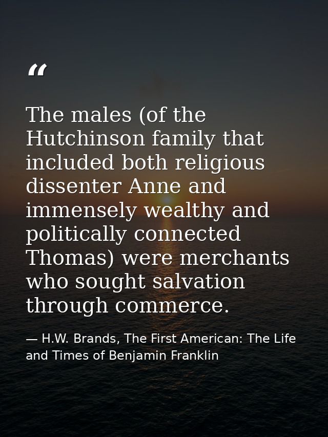 The males (of the Hutchinson family that included both religious dissenter Anne and immensely wealthy and politically co — H.W. Brands, The First American: The Life and Times of Benjamin Franklin