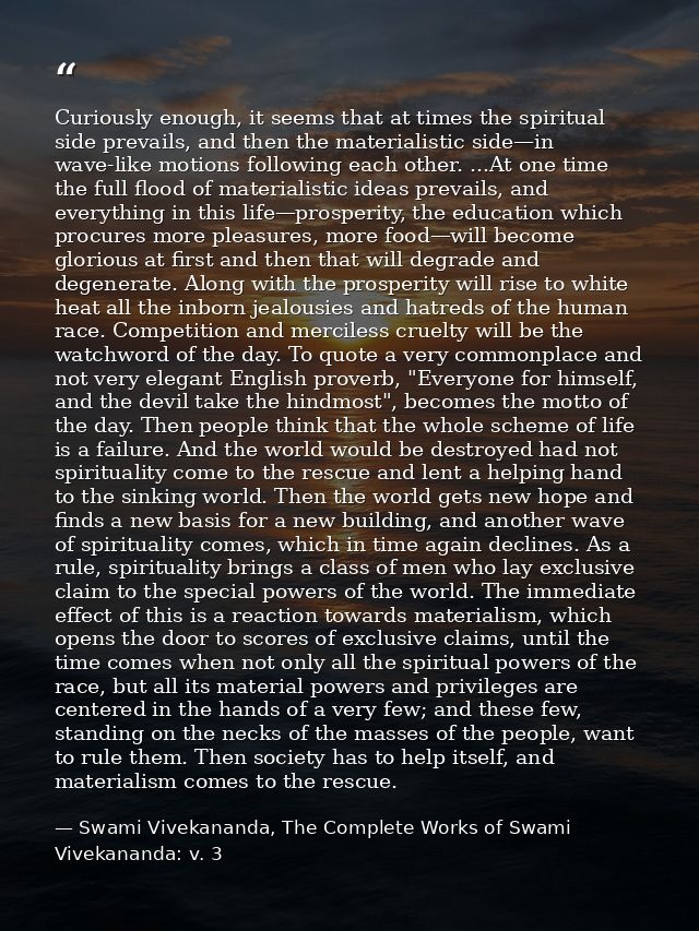 Curiously enough, it seems that at times the spiritual side prevails, and then the materialistic side—in wave-like motio — Swami Vivekananda, The Complete Works of Swami Vivekananda: v. 3