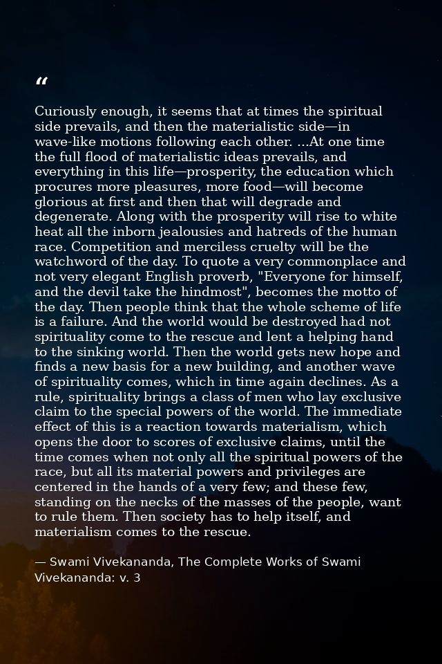 Curiously enough, it seems that at times the spiritual side prevails, and then the materialistic side—in wave-like motio — Swami Vivekananda, The Complete Works of Swami Vivekananda: v. 3