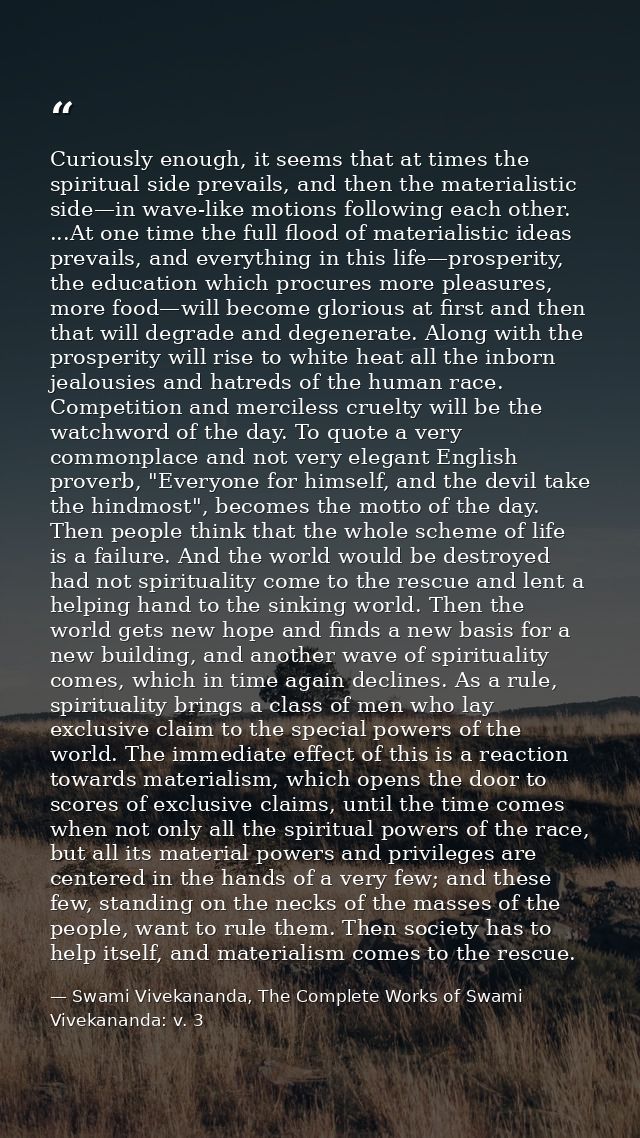 Curiously enough, it seems that at times the spiritual side prevails, and then the materialistic side—in wave-like motio — Swami Vivekananda, The Complete Works of Swami Vivekananda: v. 3