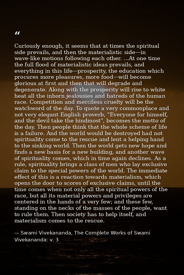 Curiously enough, it seems that at times the spiritual side prevails, and then the materialistic side—in wave-like motio — Swami Vivekananda, The Complete Works of Swami Vivekananda: v. 3