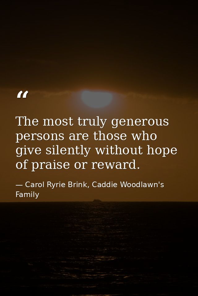 The most truly generous persons are those who give silently without hope of praise or reward. — Carol Ryrie Brink, Caddie Woodlawn's Family