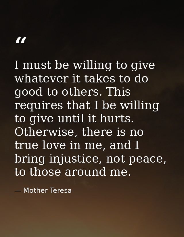 I must be willing to give whatever it takes to do good to others. This requires that I be willing to give until it hurts — Mother Teresa