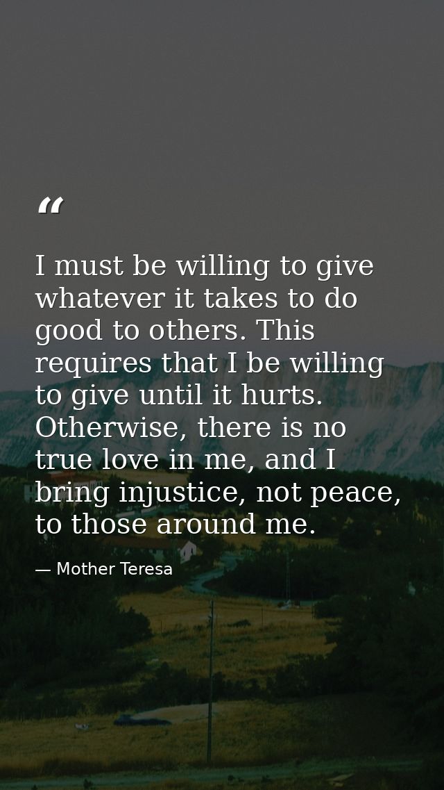 I must be willing to give whatever it takes to do good to others. This requires that I be willing to give until it hurts — Mother Teresa