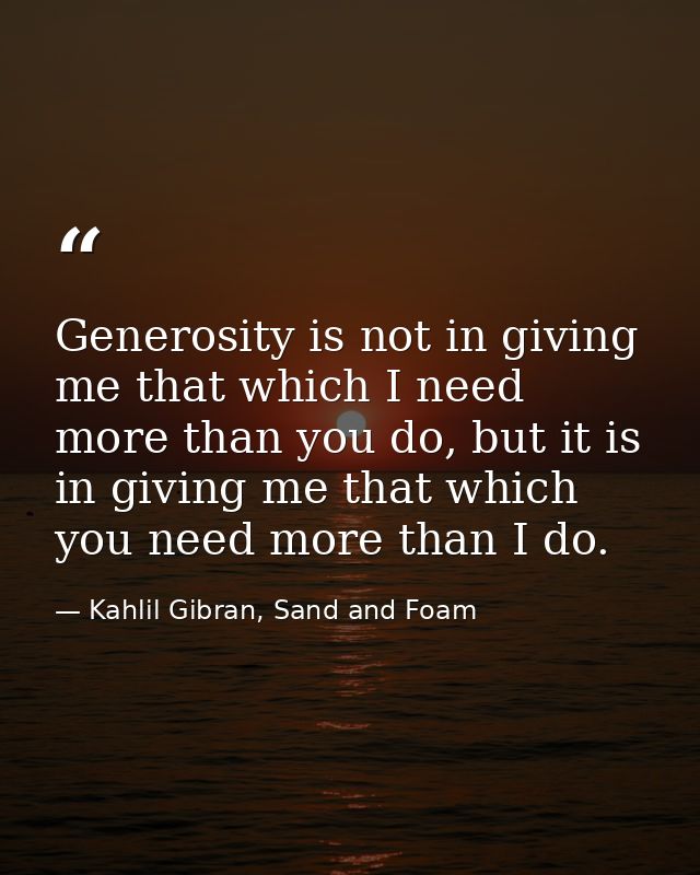 Generosity is not in giving me that which I need more than you do, but it is in giving me that which you need more than  — Kahlil Gibran, Sand and Foam