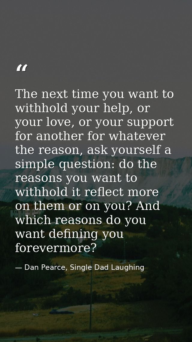 The next time you want to withhold your help, or your love, or your support for another for whatever the reason, ask you — Dan Pearce, Single Dad Laughing