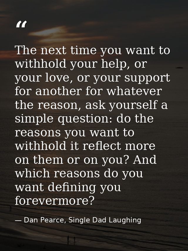 The next time you want to withhold your help, or your love, or your support for another for whatever the reason, ask you — Dan Pearce, Single Dad Laughing