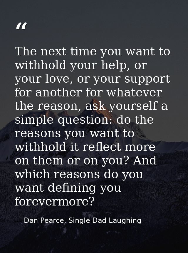 The next time you want to withhold your help, or your love, or your support for another for whatever the reason, ask you — Dan Pearce, Single Dad Laughing