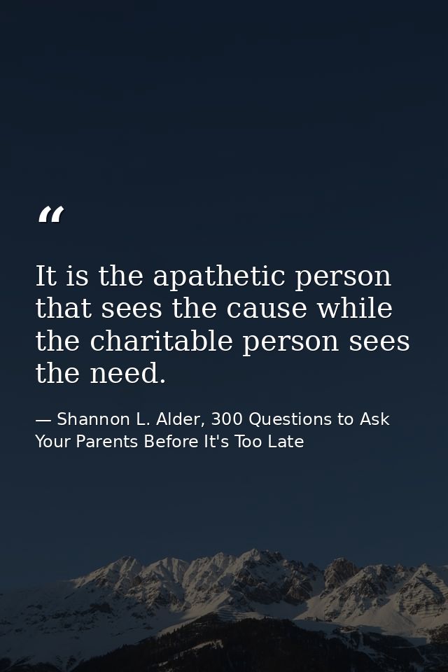 It is the apathetic person that sees the cause while the charitable person sees the need. — Shannon L. Alder, 300 Questions to Ask Your Parents Before It's Too Late