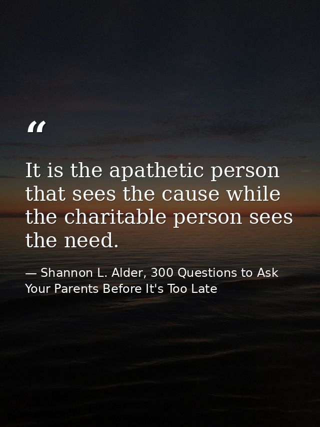 It is the apathetic person that sees the cause while the charitable person sees the need. — Shannon L. Alder, 300 Questions to Ask Your Parents Before It's Too Late
