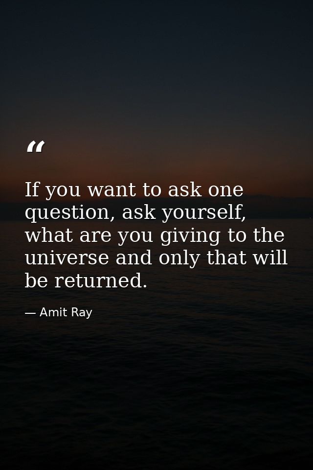 If you want to ask one question, ask yourself, what are you giving to the universe and only that will be returned. — Amit Ray
