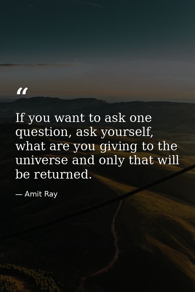 If you want to ask one question, ask yourself, what are you giving to the universe and only that will be returned. — Amit Ray