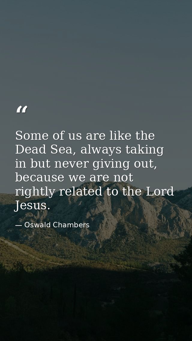 Some of us are like the Dead Sea, always taking in but never giving out, because we are not rightly related to the Lord  — Oswald Chambers