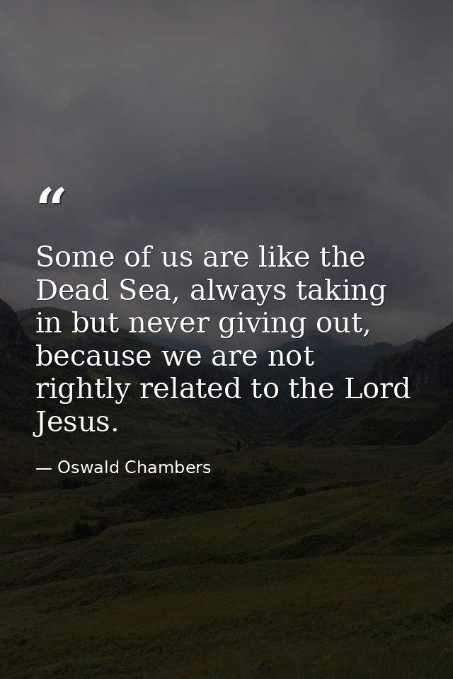 Some of us are like the Dead Sea, always taking in but never giving out, because we are not rightly related to the Lord  — Oswald Chambers