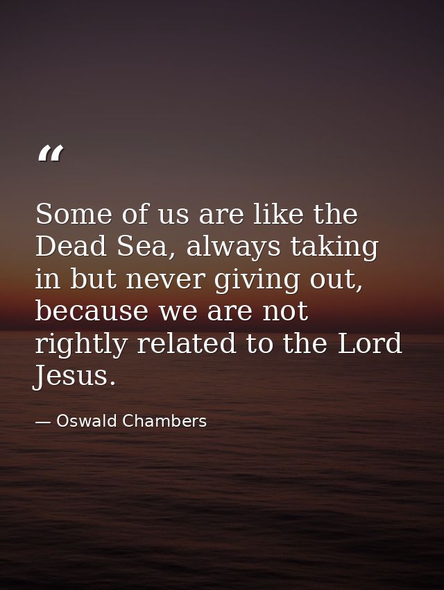 Some of us are like the Dead Sea, always taking in but never giving out, because we are not rightly related to the Lord  — Oswald Chambers
