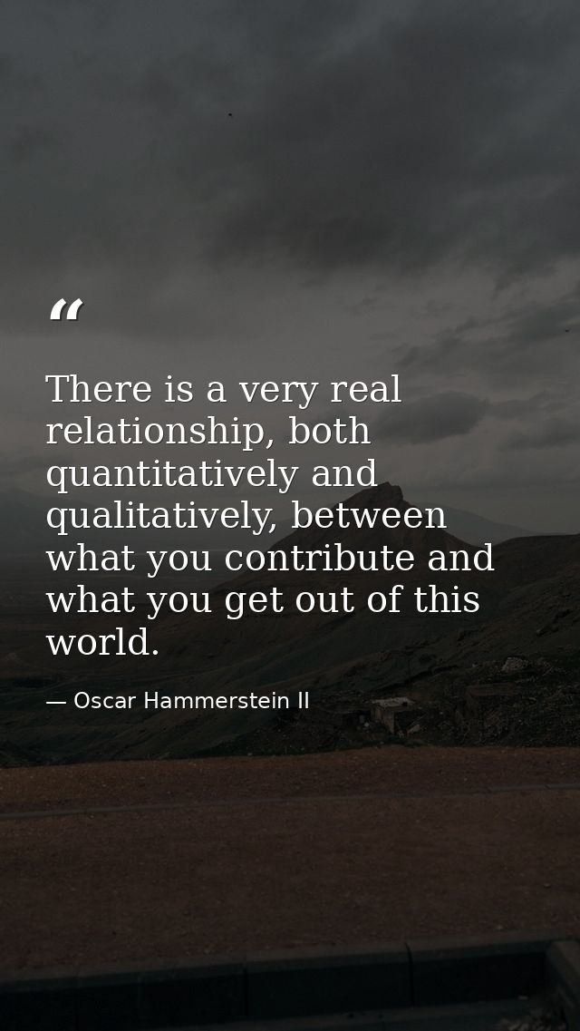 There is a very real relationship, both quantitatively and qualitatively, between what you contribute and what you get o — Oscar Hammerstein II