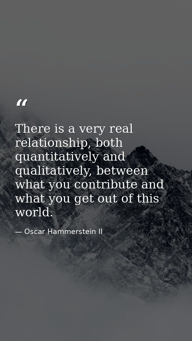 There is a very real relationship, both quantitatively and qualitatively, between what you contribute and what you get o — Oscar Hammerstein II