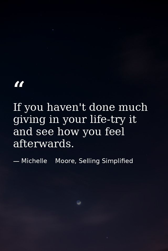 If you haven't done much giving in your life-try it and see how you feel afterwards. — Michelle    Moore, Selling Simplified