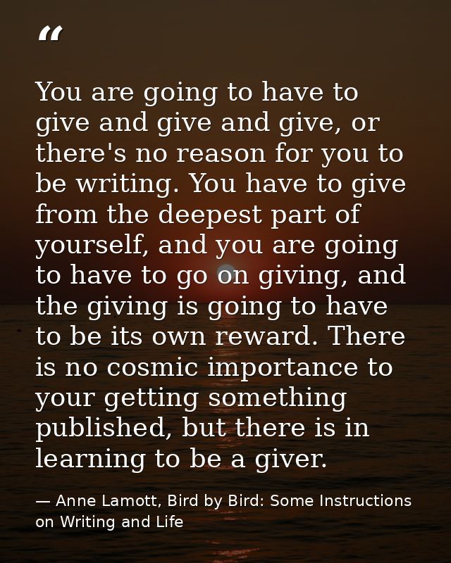 You are going to have to give and give and give, or there's no reason for you to be writing. You have to give from the d — Anne Lamott, Bird by Bird: Some Instructions on Writing and Life