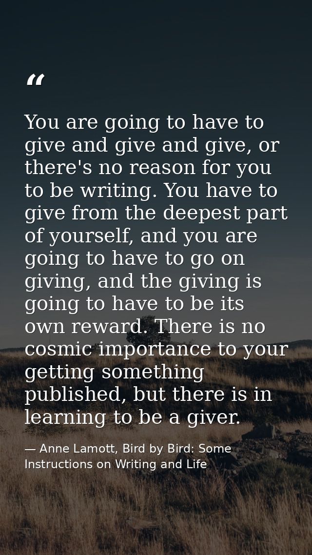 You are going to have to give and give and give, or there's no reason for you to be writing. You have to give from the d — Anne Lamott, Bird by Bird: Some Instructions on Writing and Life
