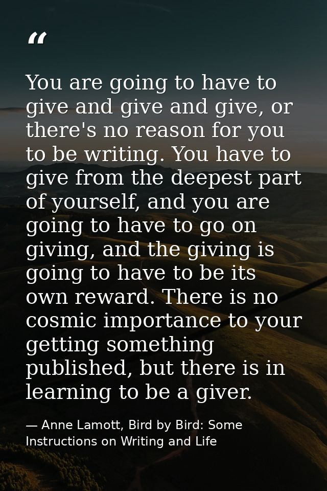 You are going to have to give and give and give, or there's no reason for you to be writing. You have to give from the d — Anne Lamott, Bird by Bird: Some Instructions on Writing and Life
