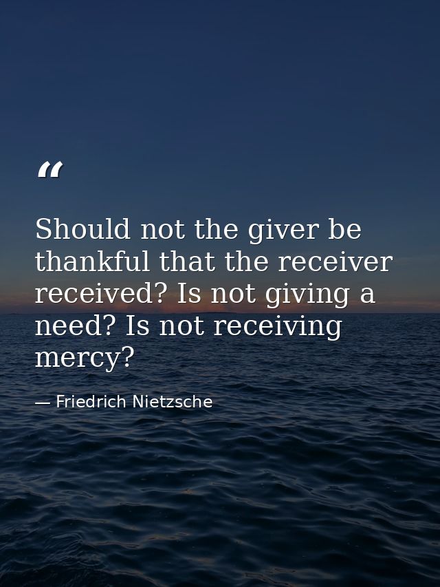 Should not the giver be thankful that the receiver received? Is not giving a need? Is not receiving mercy? — Friedrich Nietzsche
