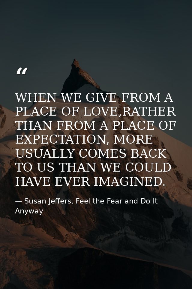 WHEN WE GIVE FROM A PLACE OF LOVE,RATHER THAN FROM A PLACE OF EXPECTATION, MORE USUALLY COMES BACK TO US THAN WE COULD H — Susan Jeffers, Feel the Fear and Do It Anyway