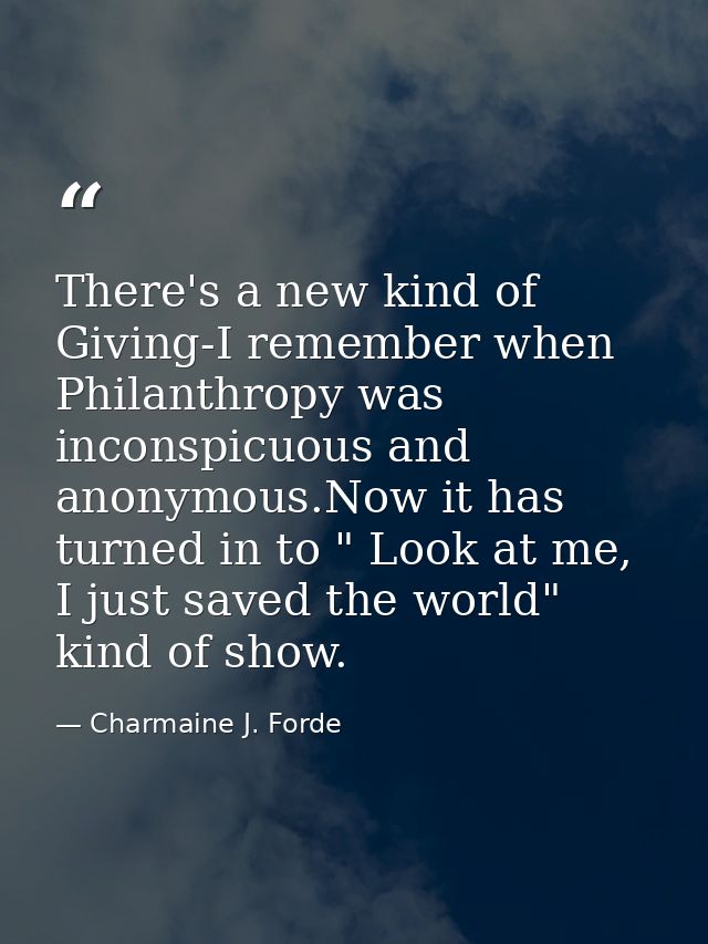 There's a new kind of Giving-I remember when Philanthropy was inconspicuous and anonymous.Now it has turned in to " Look — Charmaine J. Forde