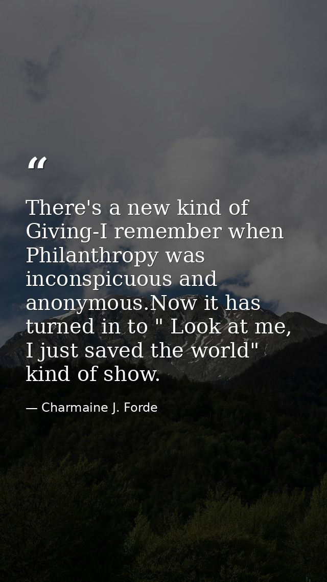There's a new kind of Giving-I remember when Philanthropy was inconspicuous and anonymous.Now it has turned in to " Look — Charmaine J. Forde