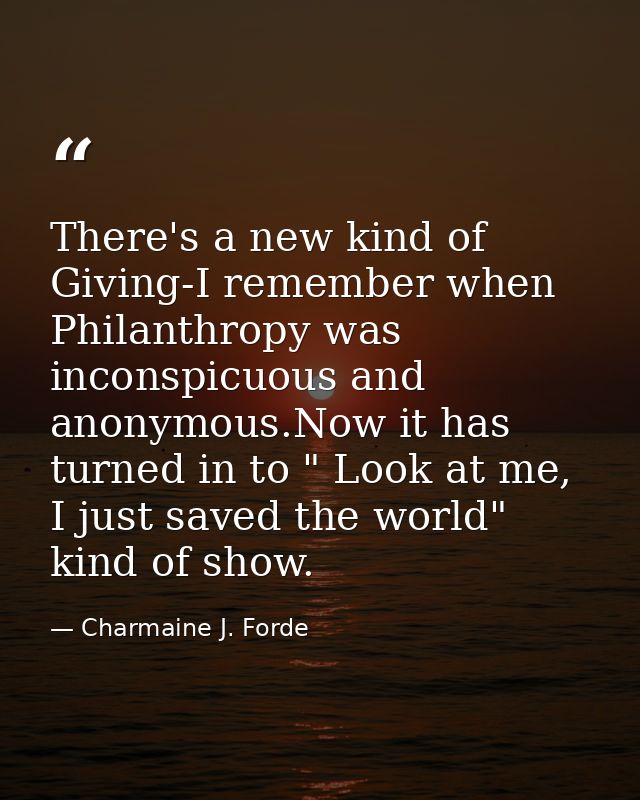 There's a new kind of Giving-I remember when Philanthropy was inconspicuous and anonymous.Now it has turned in to " Look — Charmaine J. Forde