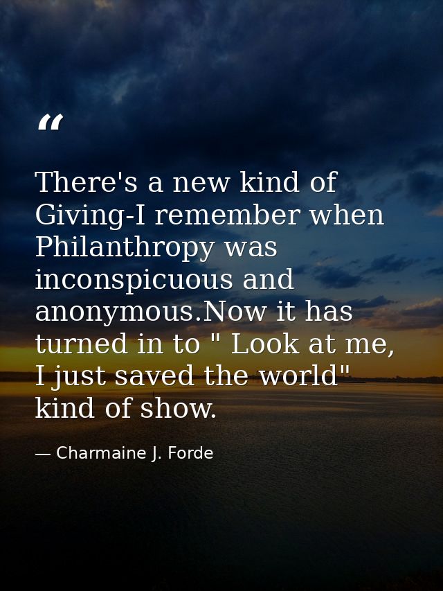 There's a new kind of Giving-I remember when Philanthropy was inconspicuous and anonymous.Now it has turned in to " Look — Charmaine J. Forde